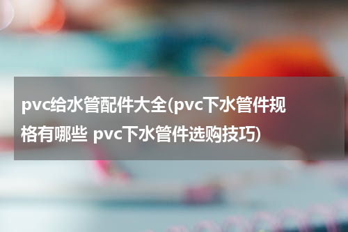 pvc给水管配件大全(pvc下水管件规格有哪些 pvc下水管件选购技巧)