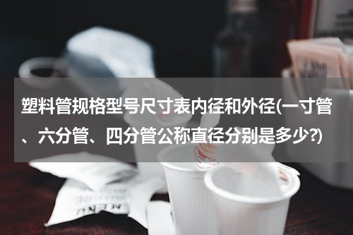 塑料管规格型号尺寸表内径和外径(一寸管、六分管、四分管公称直径分别是多少?)