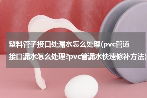 塑料管子接口处漏水怎么处理(pvc管道接口漏水怎么处理?pvc管漏水快速修补方法)