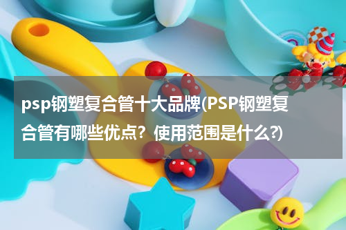 psp钢塑复合管十大品牌(PSP钢塑复合管有哪些优点？使用范围是什么?)