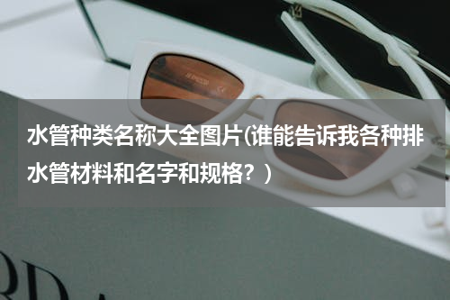 水管种类名称大全图片(谁能告诉我各种排水管材料和名字和规格？)