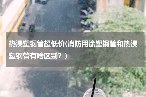 热浸塑钢管超低价(消防用涂塑钢管和热浸塑钢管有啥区别？)