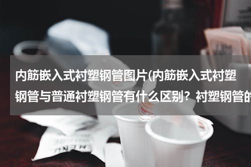 内筋嵌入式衬塑钢管图片(内筋嵌入式衬塑钢管与普通衬塑钢管有什么区别？衬塑钢管的生产工艺都有哪些？)