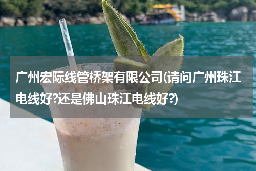 广州宏际线管桥架有限公司(请问广州珠江电线好?还是佛山珠江电线好?)