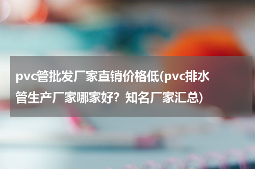 pvc管批发厂家直销价格低(pvc排水管生产厂家哪家好？知名厂家汇总)