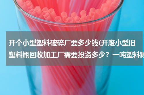 开个小型塑料破碎厂要多少钱(开废小型旧塑料瓶回收加工厂需要投资多少？一吨塑料颗粒利润有多少？)