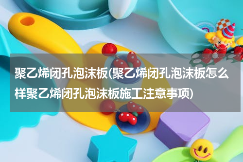 聚乙烯闭孔泡沫板(聚乙烯闭孔泡沫板怎么样聚乙烯闭孔泡沫板施工注意事项)