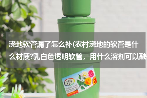 浇地软管漏了怎么补(农村浇地的软管是什么材质?乳白色透明软管，用什么溶剂可以融化？如何修补？)