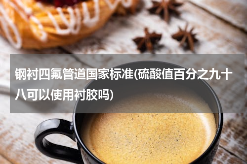 钢衬四氟管道国家标准(硫酸值百分之九十八可以使用衬胶吗)