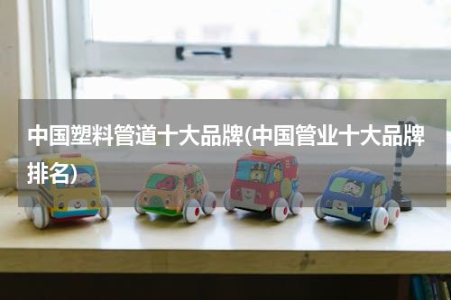 中国塑料管道十大品牌(中国管业十大品牌排名)