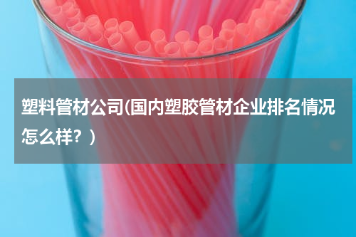 塑料管材公司(国内塑胶管材企业排名情况怎么样？)