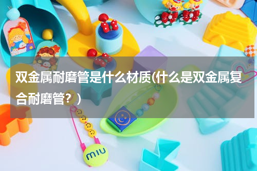 双金属耐磨管是什么材质(什么是双金属复合耐磨管？)