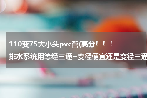 110变75大小头pvc管(高分！！！排水系统用等经三通+变径便宜还是变径三通便宜？急！)