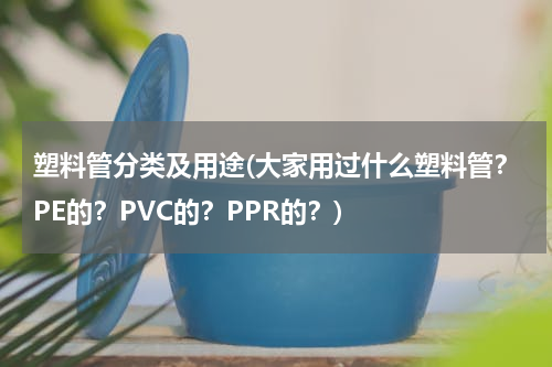 塑料管分类及用途(大家用过什么塑料管？PE的？PVC的？PPR的？)
