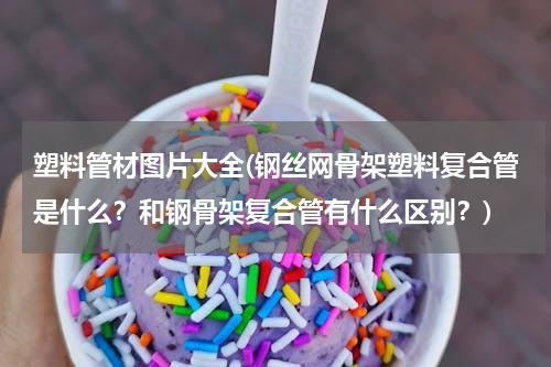 塑料管材图片大全(钢丝网骨架塑料复合管是什么？和钢骨架复合管有什么区别？)