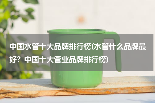 中国水管十大品牌排行榜(水管什么品牌最好？中国十大管业品牌排行榜)