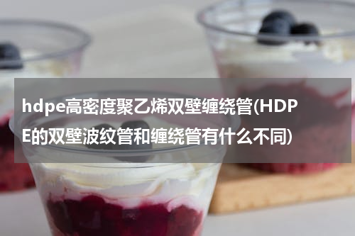 hdpe高密度聚乙烯双壁缠绕管(HDPE的双壁波纹管和缠绕管有什么不同)