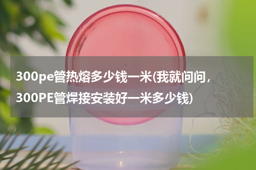 300pe管热熔多少钱一米(我就问问，300PE管焊接安装好一米多少钱)