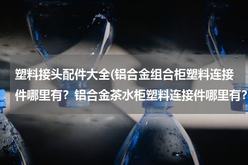 塑料接头配件大全(铝合金组合柜塑料连接件哪里有？铝合金茶水柜塑料连接件哪里有？铝合金碗柜…)