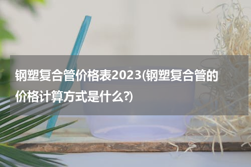 钢塑复合管价格表2023(钢塑复合管的价格计算方式是什么?)