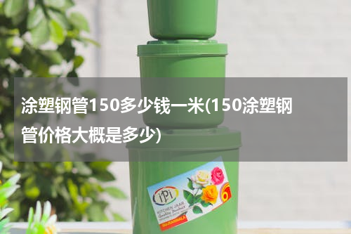 涂塑钢管150多少钱一米(150涂塑钢管价格大概是多少)