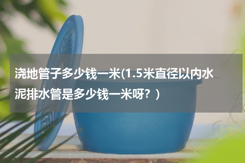 浇地管子多少钱一米(1.5米直径以内水泥排水管是多少钱一米呀？)