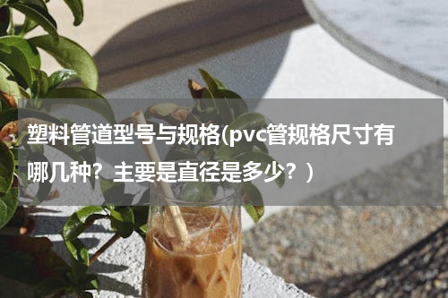 塑料管道型号与规格(pvc管规格尺寸有哪几种？主要是直径是多少？)