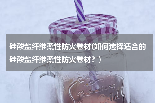 硅酸盐纤维柔性防火卷材(如何选择适合的硅酸盐纤维柔性防火卷材？)