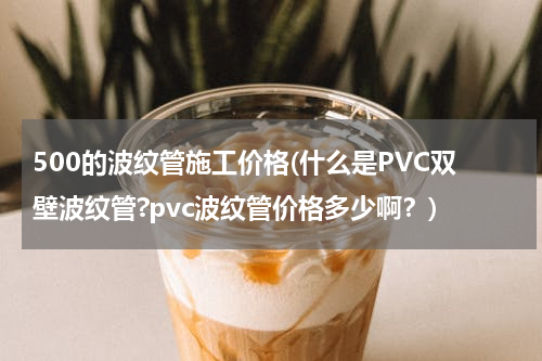500的波纹管施工价格(什么是PVC双壁波纹管?pvc波纹管价格多少啊？)