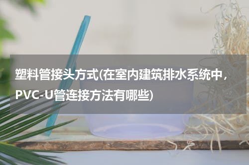 塑料管接头方式(在室内建筑排水系统中，PVC-U管连接方法有哪些)