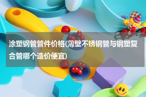 涂塑钢管管件价格(薄壁不锈钢管与钢塑复合管哪个造价便宜)