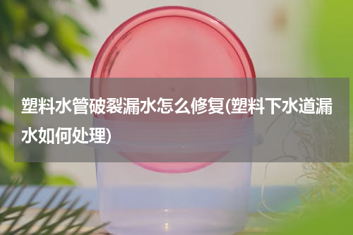 塑料水管破裂漏水怎么修复(塑料下水道漏水如何处理)