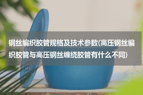 钢丝编织胶管规格及技术参数(高压钢丝编织胶管与高压钢丝缠绕胶管有什么不同)