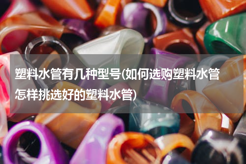 塑料水管有几种型号(如何选购塑料水管 怎样挑选好的塑料水管)