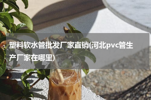 塑料软水管批发厂家直销(河北pvc管生产厂家在哪里)