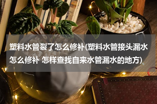 塑料水管裂了怎么修补(塑料水管接头漏水怎么修补 怎样查找自来水管漏水的地方)