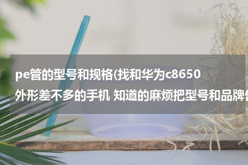 pe管的型号和规格(找和华为c8650外形差不多的手机 知道的麻烦把型号和品牌告诉我)
