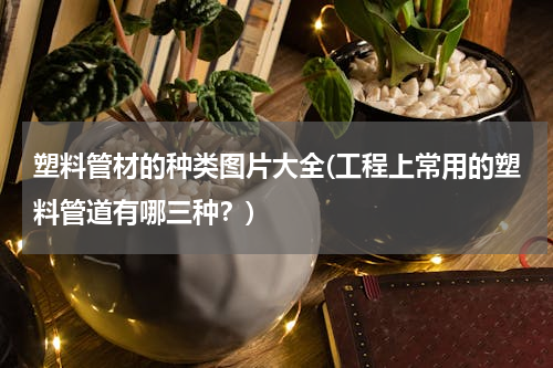 塑料管材的种类图片大全(工程上常用的塑料管道有哪三种？)