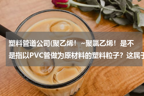 塑料管道公司(聚乙烯！~聚氯乙烯！是不是指以PVC管做为原材料的塑料粒子？这属于哪种类型的粒子，哪有这种原材料？谢谢)