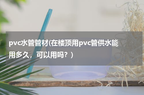 pvc水管管材(在楼顶用pvc管供水能用多久，可以用吗？)