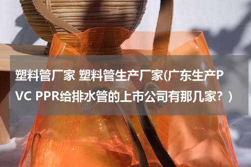 塑料管厂家 塑料管生产厂家(广东生产PVC PPR给排水管的上市公司有那几家？)