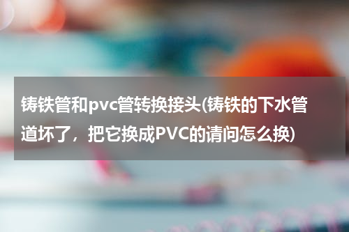 铸铁管和pvc管转换接头(铸铁的下水管道坏了，把它换成PVC的请问怎么换)