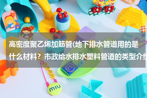 高密度聚乙烯加筋管(地下排水管道用的是什么材料？市政给水排水塑料管道的类型介绍)