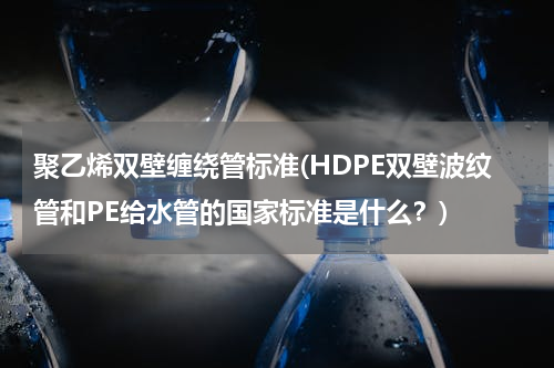 聚乙烯双壁缠绕管标准(HDPE双壁波纹管和PE给水管的国家标准是什么？)