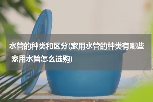水管的种类和区分(家用水管的种类有哪些 家用水管怎么选购)
