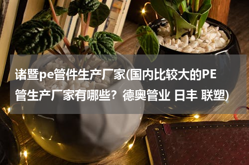 诸暨pe管件生产厂家(国内比较大的PE管生产厂家有哪些？德奥管业 日丰 联塑)