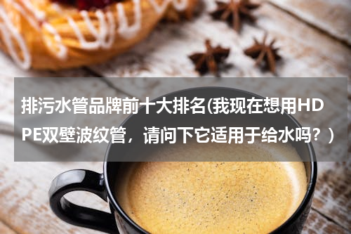 排污水管品牌前十大排名(我现在想用HDPE双壁波纹管，请问下它适用于给水吗？)