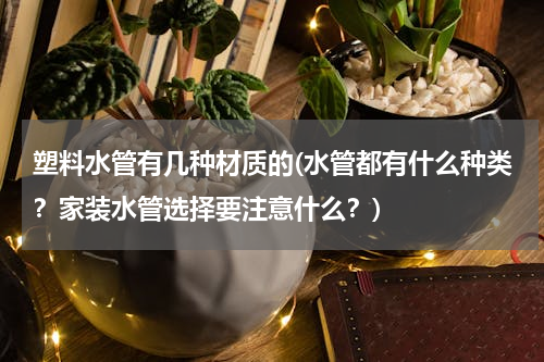塑料水管有几种材质的(水管都有什么种类？家装水管选择要注意什么？)