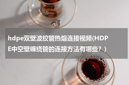 hdpe双壁波纹管热熔连接视频(HDPE中空壁缠绕管的连接方法有哪些？)