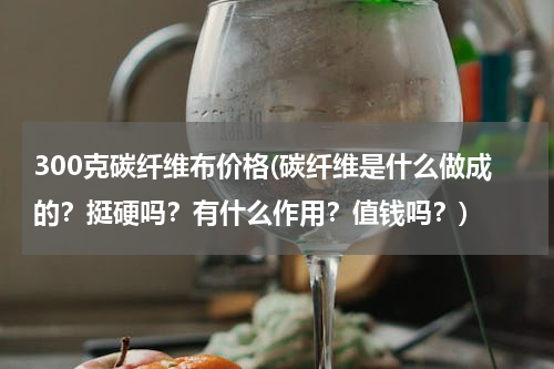 300克碳纤维布价格(碳纤维是什么做成的？挺硬吗？有什么作用？值钱吗？)